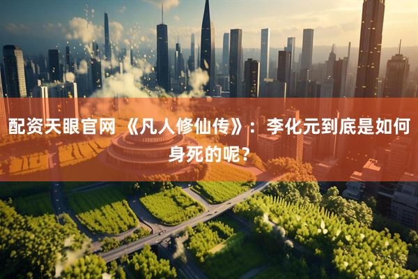 配资天眼官网 《凡人修仙传》：李化元到底是如何身死的呢？