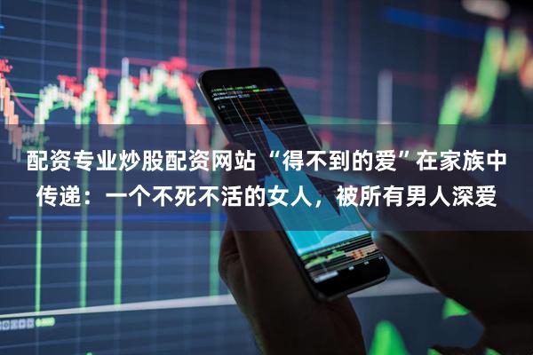 配资专业炒股配资网站 “得不到的爱”在家族中传递：一个不死不活的女人，被所有男人深爱