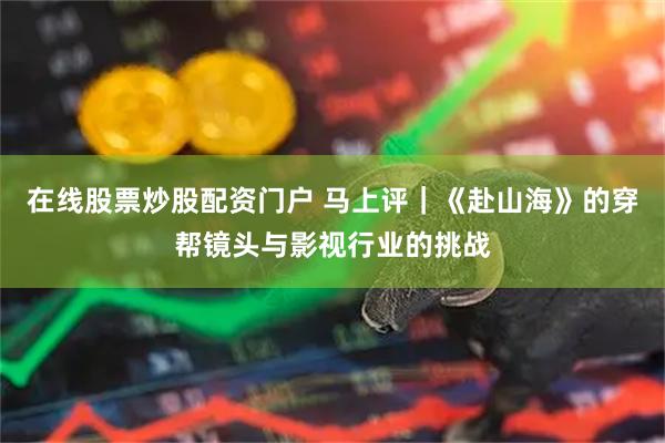 在线股票炒股配资门户 马上评｜《赴山海》的穿帮镜头与影视行业的挑战