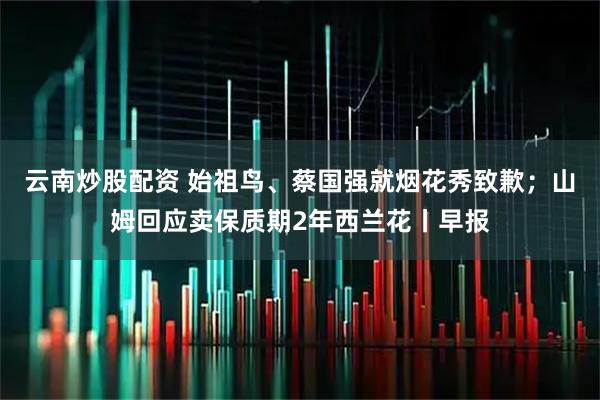 云南炒股配资 始祖鸟、蔡国强就烟花秀致歉；山姆回应卖保质期2年西兰花丨早报