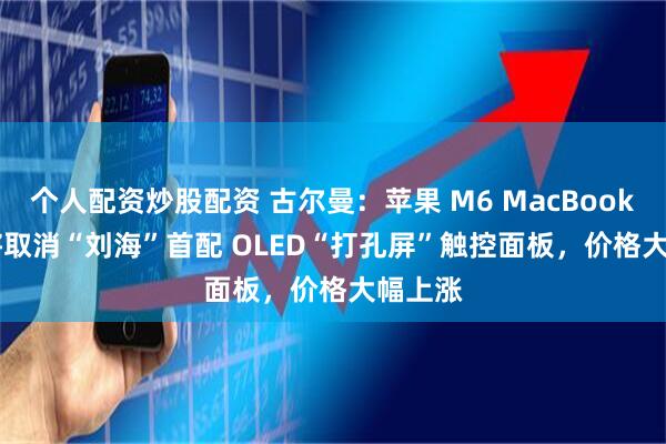 个人配资炒股配资 古尔曼：苹果 M6 MacBook Pro 将取消“刘海”首配 OLED“打孔屏”触控面板，价格大幅上涨