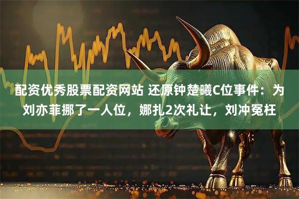 配资优秀股票配资网站 还原钟楚曦C位事件：为刘亦菲挪了一人位，娜扎2次礼让，刘冲冤枉