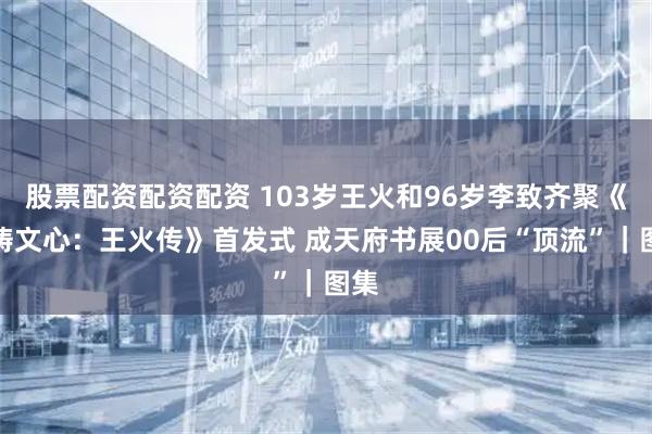 股票配资配资配资 103岁王火和96岁李致齐聚《火铸文心：王火传》首发式 成天府书展00后“顶流”｜图集