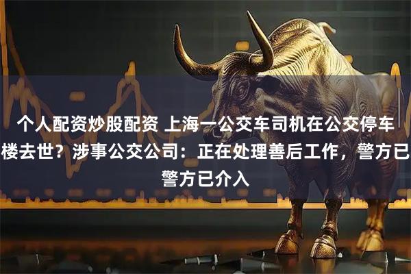 个人配资炒股配资 上海一公交车司机在公交停车场坠楼去世？涉事公交公司：正在处理善后工作，警方已介入