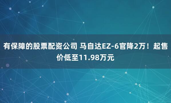 有保障的股票配资公司 马自达EZ-6官降2万！起售价低至11.98万元