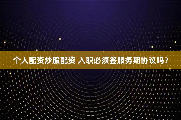个人配资炒股配资 入职必须签服务期协议吗？