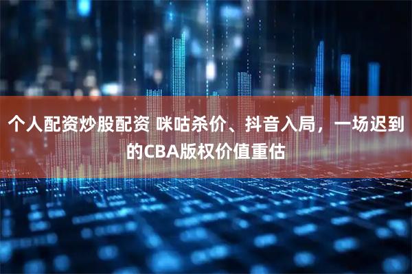 个人配资炒股配资 咪咕杀价、抖音入局，一场迟到的CBA版权价值重估