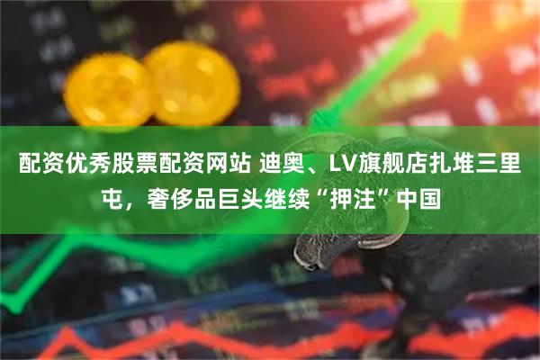 配资优秀股票配资网站 迪奥、LV旗舰店扎堆三里屯，奢侈品巨头继续“押注”中国