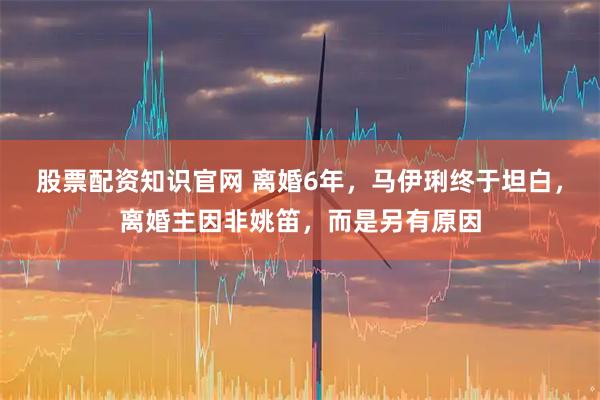 股票配资知识官网 离婚6年，马伊琍终于坦白，离婚主因非姚笛，而是另有原因