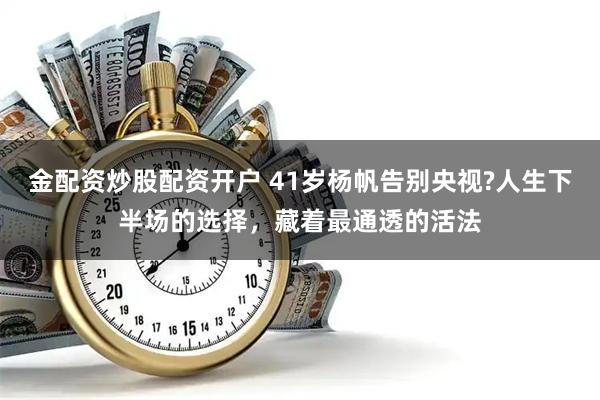 金配资炒股配资开户 41岁杨帆告别央视?人生下半场的选择，藏着最通透的活法