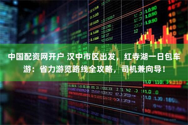 中国配资网开户 汉中市区出发，红寺湖一日包车游：省力游览路线全攻略，司机兼向导！