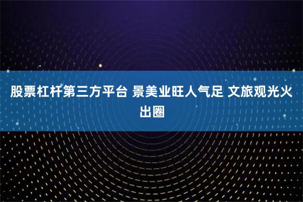 股票杠杆第三方平台 景美业旺人气足 文旅观光火出圈
