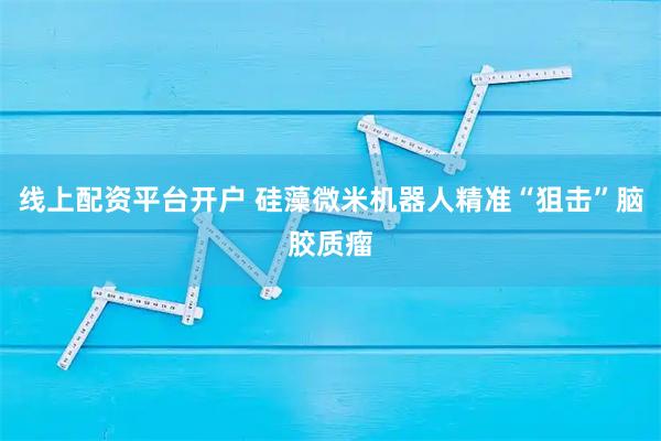 线上配资平台开户 硅藻微米机器人精准“狙击”脑胶质瘤