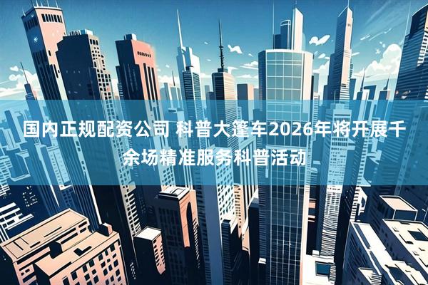 国内正规配资公司 科普大篷车2026年将开展千余场精准服务科普活动